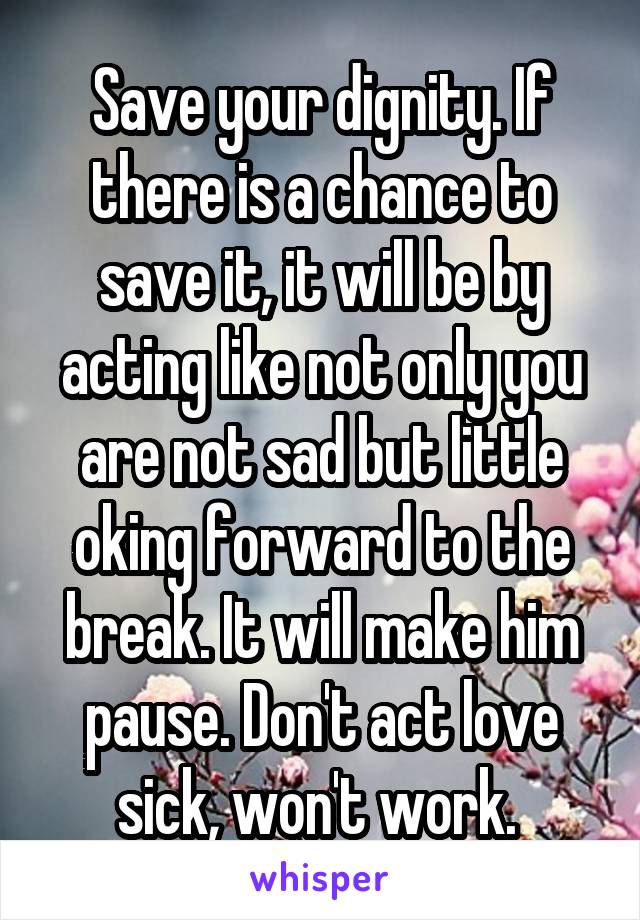 Save your dignity. If there is a chance to save it, it will be by acting like not only you are not sad but little oking forward to the break. It will make him pause. Don't act love sick, won't work. 