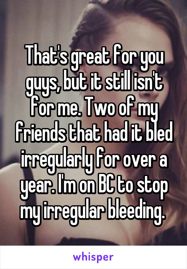 That's great for you guys, but it still isn't for me. Two of my friends that had it bled irregularly for over a year. I'm on BC to stop my irregular bleeding. 