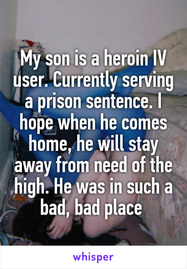 My son is a heroin IV user. Currently serving a prison sentence. I hope when he comes home, he will stay away from need of the high. He was in such a bad, bad place 