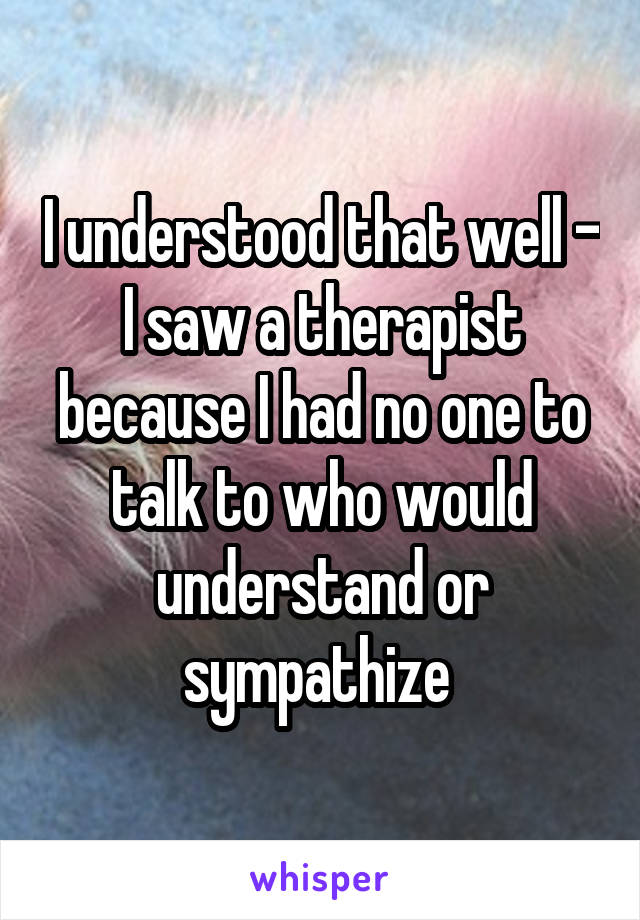 I understood that well - I saw a therapist because I had no one to talk to who would understand or sympathize 
