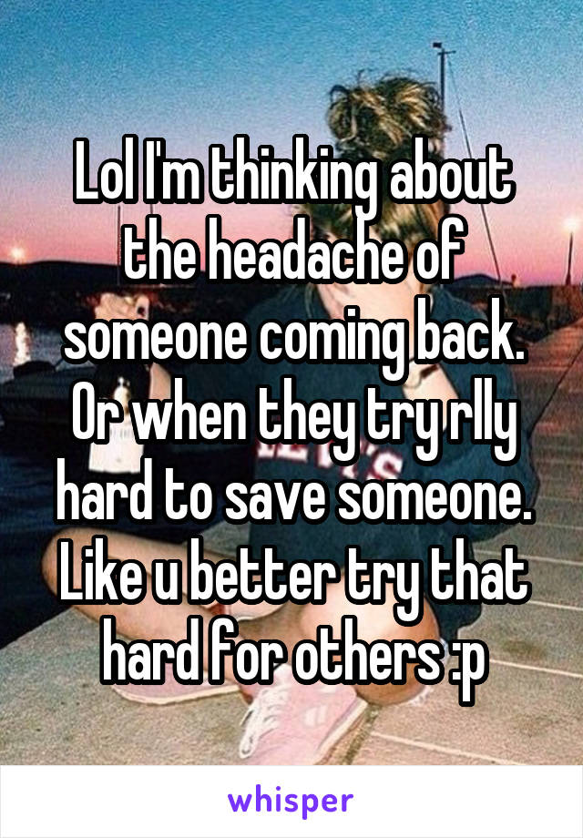 Lol I'm thinking about the headache of someone coming back. Or when they try rlly hard to save someone. Like u better try that hard for others :p