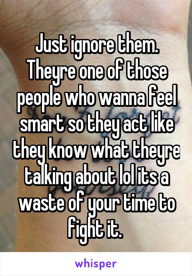 Just ignore them. Theyre one of those people who wanna feel smart so they act like they know what theyre talking about lol its a waste of your time to fight it. 