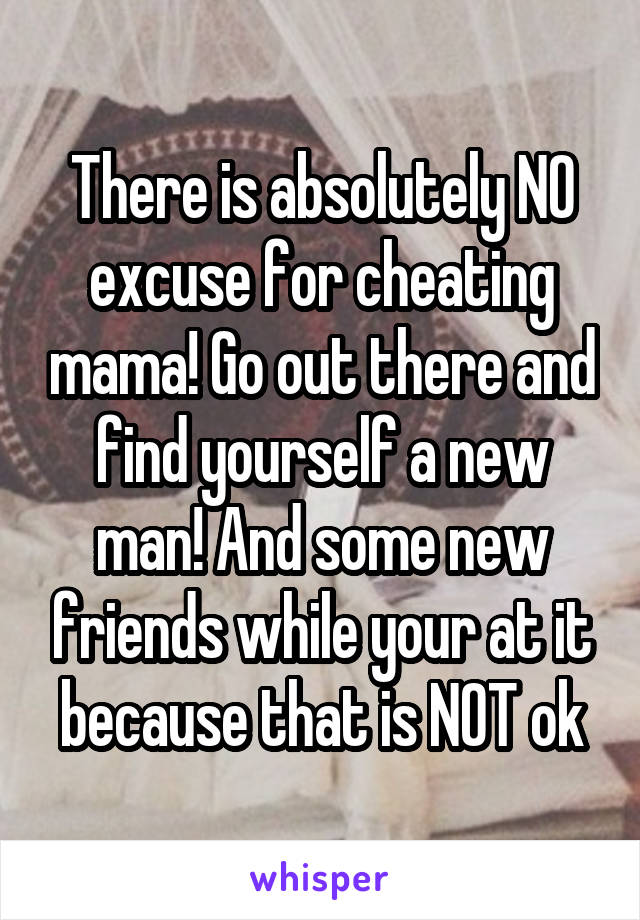 There is absolutely NO excuse for cheating mama! Go out there and find yourself a new man! And some new friends while your at it because that is NOT ok