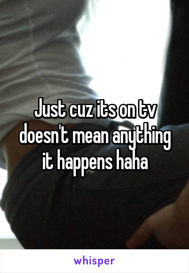 Just cuz its on tv doesn't mean anything it happens haha