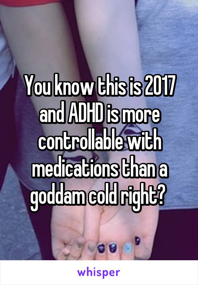 You know this is 2017 and ADHD is more controllable with medications than a goddam cold right? 