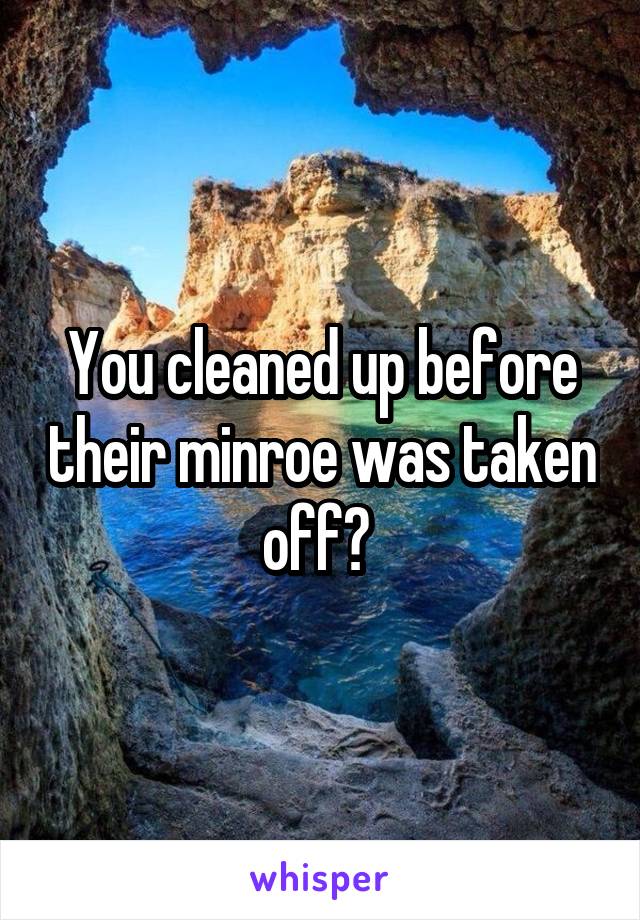 You cleaned up before their minroe was taken off? 