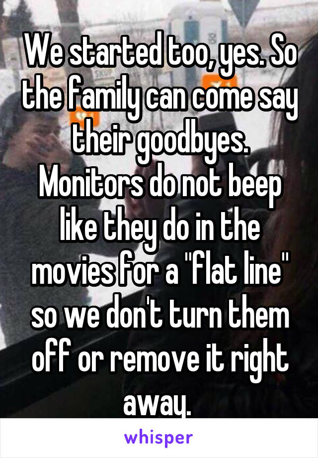 We started too, yes. So the family can come say their goodbyes. Monitors do not beep like they do in the movies for a "flat line" so we don't turn them off or remove it right away. 