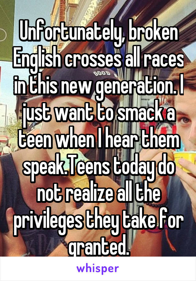 Unfortunately, broken English crosses all races in this new generation. I just want to smack a teen when I hear them speak.Teens today do not realize all the privileges they take for granted.