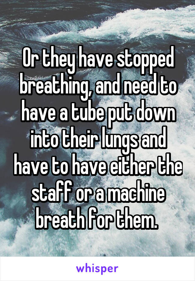 Or they have stopped breathing, and need to have a tube put down into their lungs and have to have either the staff or a machine breath for them. 