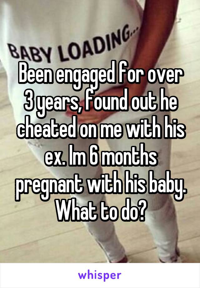 Been engaged for over 3 years, found out he cheated on me with his ex. Im 6 months pregnant with his baby. What to do?
