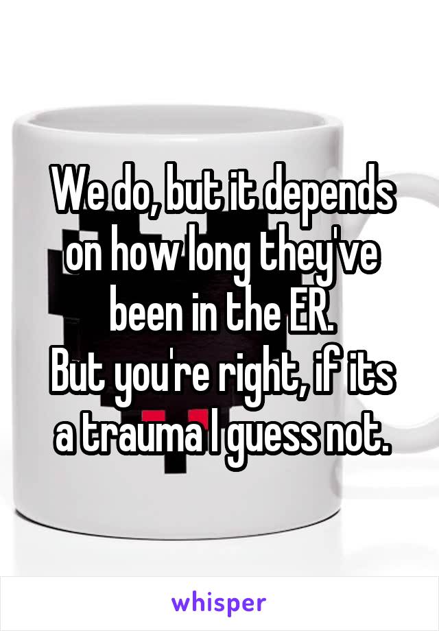 We do, but it depends on how long they've been in the ER.
But you're right, if its a trauma I guess not.