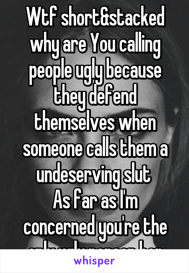 Wtf short&stacked why are You calling people ugly because they defend themselves when someone calls them a undeserving slut 
As far as I'm concerned you're the only ugly person her