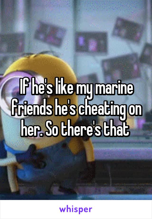 If he's like my marine friends he's cheating on her. So there's that 