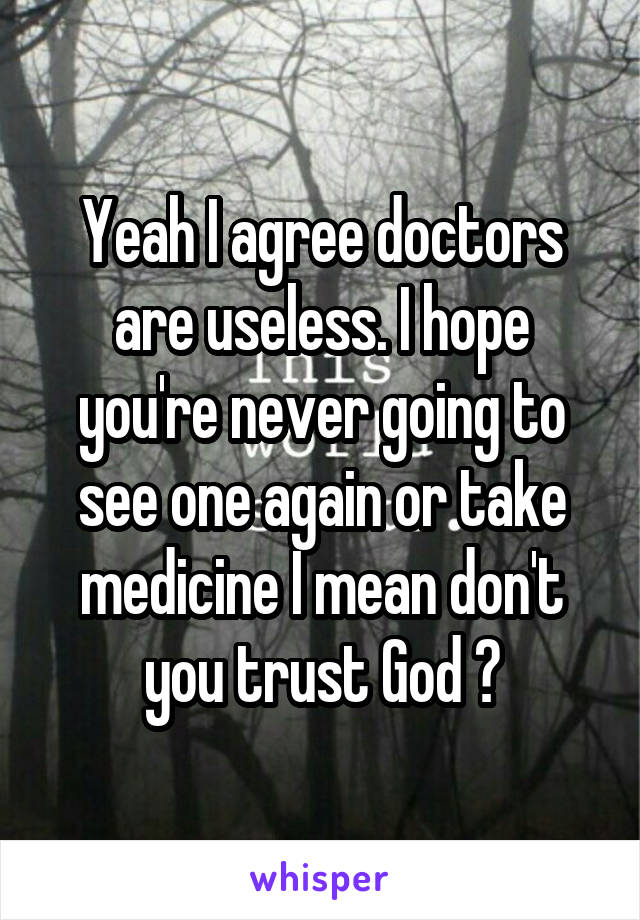 Yeah I agree doctors are useless. I hope you're never going to see one again or take medicine I mean don't you trust God ?