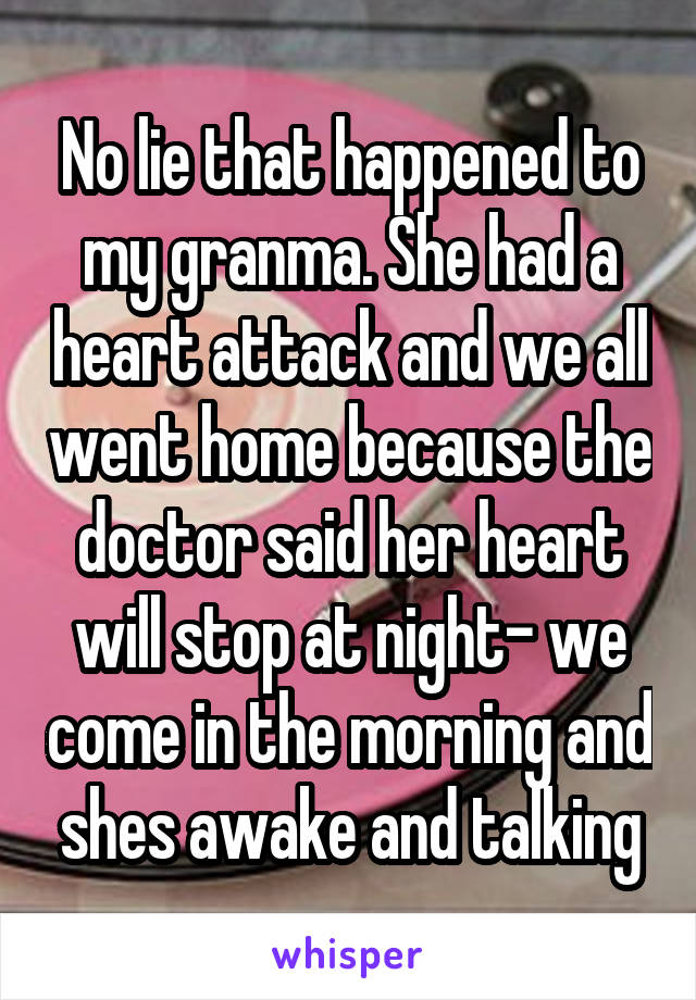 No lie that happened to my granma. She had a heart attack and we all went home because the doctor said her heart will stop at night- we come in the morning and shes awake and talking