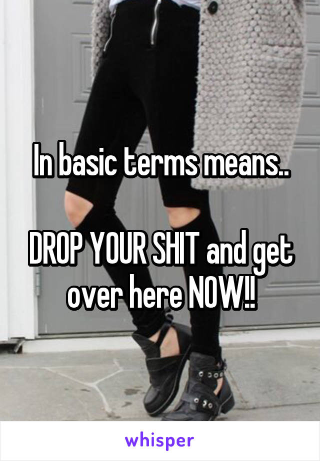 In basic terms means..

DROP YOUR SHIT and get over here NOW!!