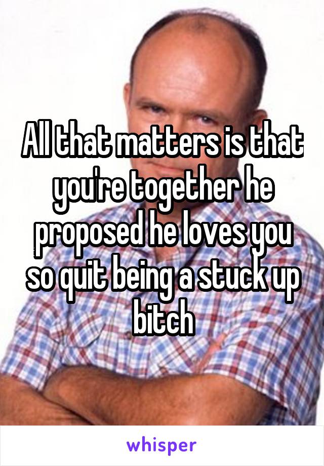 All that matters is that you're together he proposed he loves you so quit being a stuck up bitch