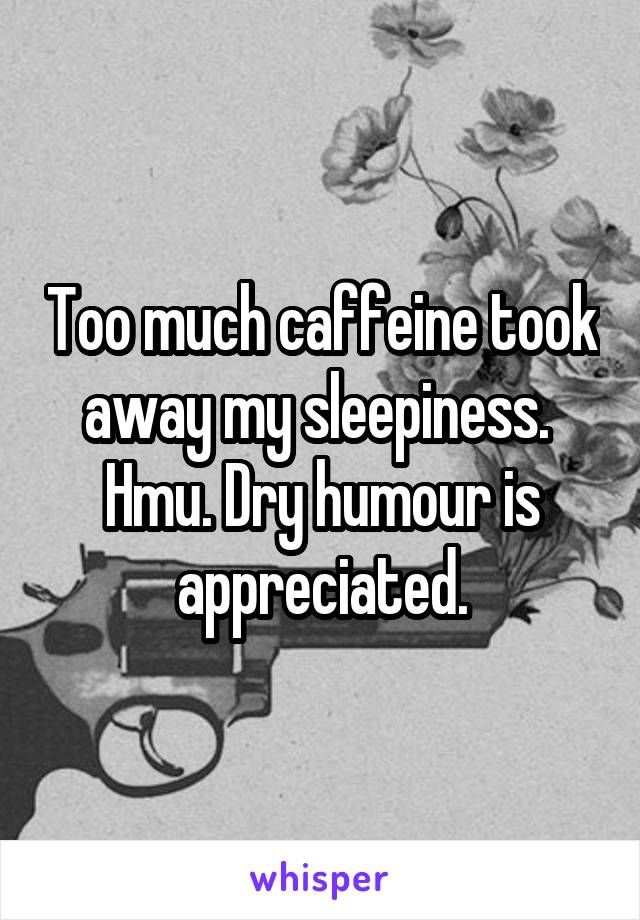 Too much caffeine took away my sleepiness. 
Hmu. Dry humour is appreciated.