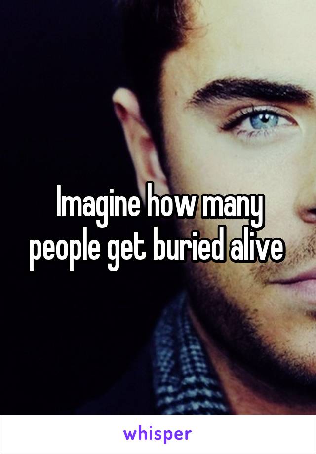 Imagine how many people get buried alive 