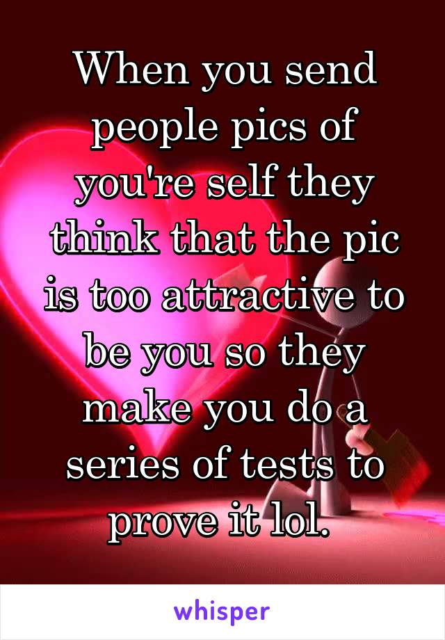 When you send people pics of you're self they think that the pic is too attractive to be you so they make you do a series of tests to prove it lol. 
