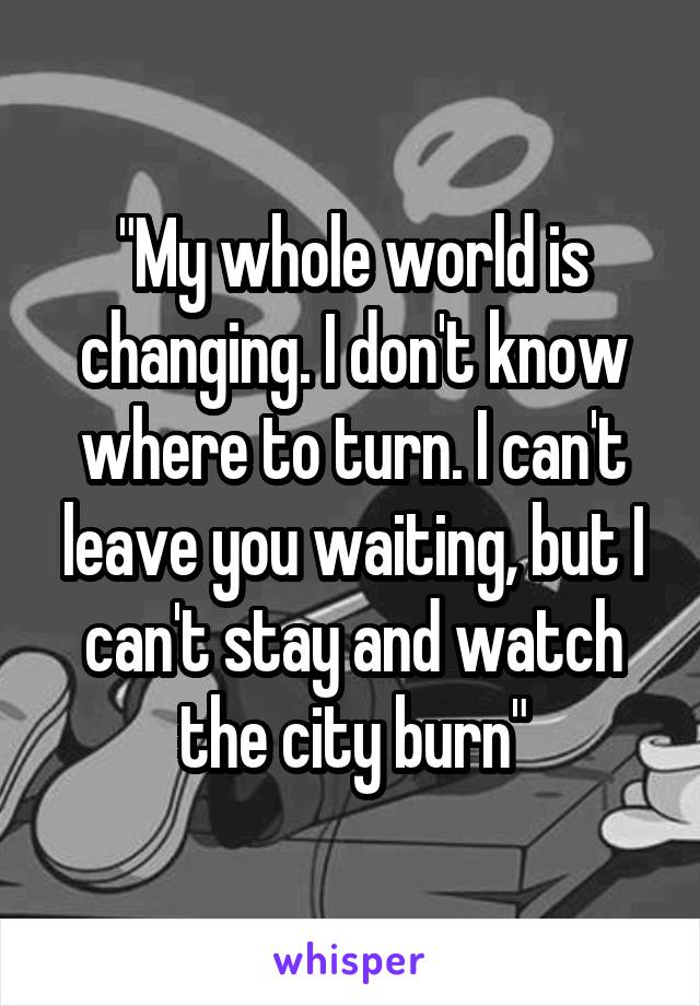 "My whole world is changing. I don't know where to turn. I can't leave you waiting, but I can't stay and watch the city burn"