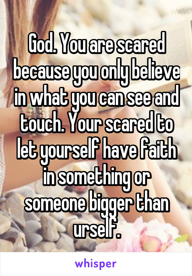 God. You are scared because you only believe in what you can see and touch. Your scared to let yourself have faith in something or someone bigger than urself.