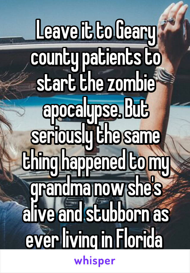 Leave it to Geary county patients to start the zombie apocalypse. But seriously the same thing happened to my grandma now she's alive and stubborn as ever living in Florida 