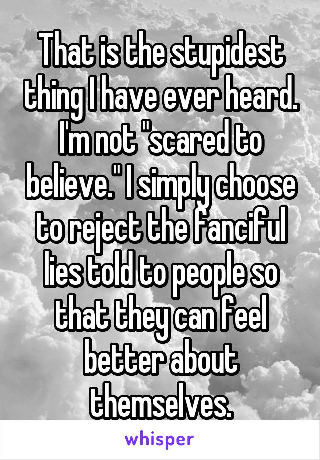 That is the stupidest thing I have ever heard.
I'm not "scared to believe." I simply choose to reject the fanciful lies told to people so that they can feel better about themselves.