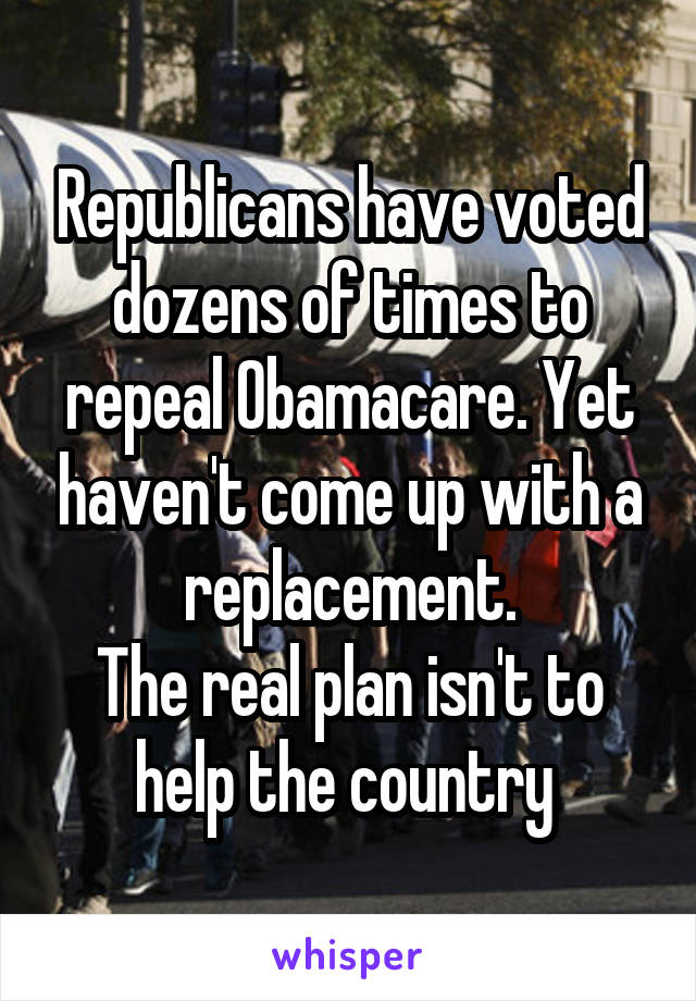 Republicans have voted dozens of times to repeal Obamacare. Yet haven't come up with a replacement.
The real plan isn't to help the country 