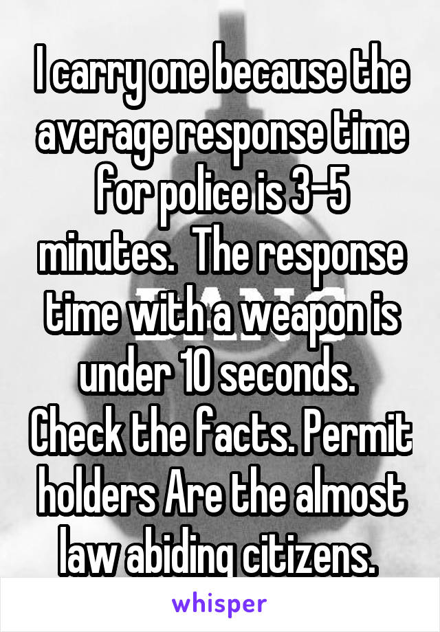 I carry one because the average response time for police is 3-5 minutes.  The response time with a weapon is under 10 seconds.  Check the facts. Permit holders Are the almost law abiding citizens. 