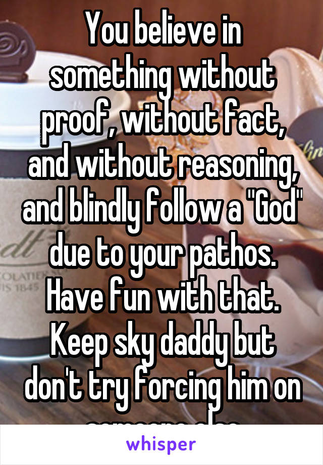 You believe in something without proof, without fact, and without reasoning, and blindly follow a "God" due to your pathos. Have fun with that. Keep sky daddy but don't try forcing him on someone else