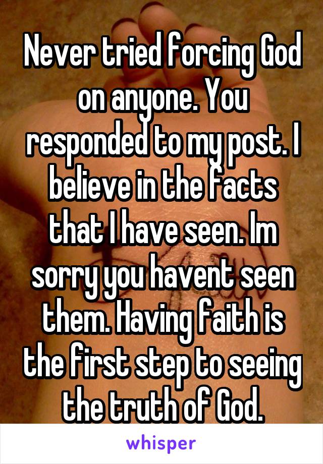 Never tried forcing God on anyone. You responded to my post. I believe in the facts that I have seen. Im sorry you havent seen them. Having faith is the first step to seeing the truth of God.