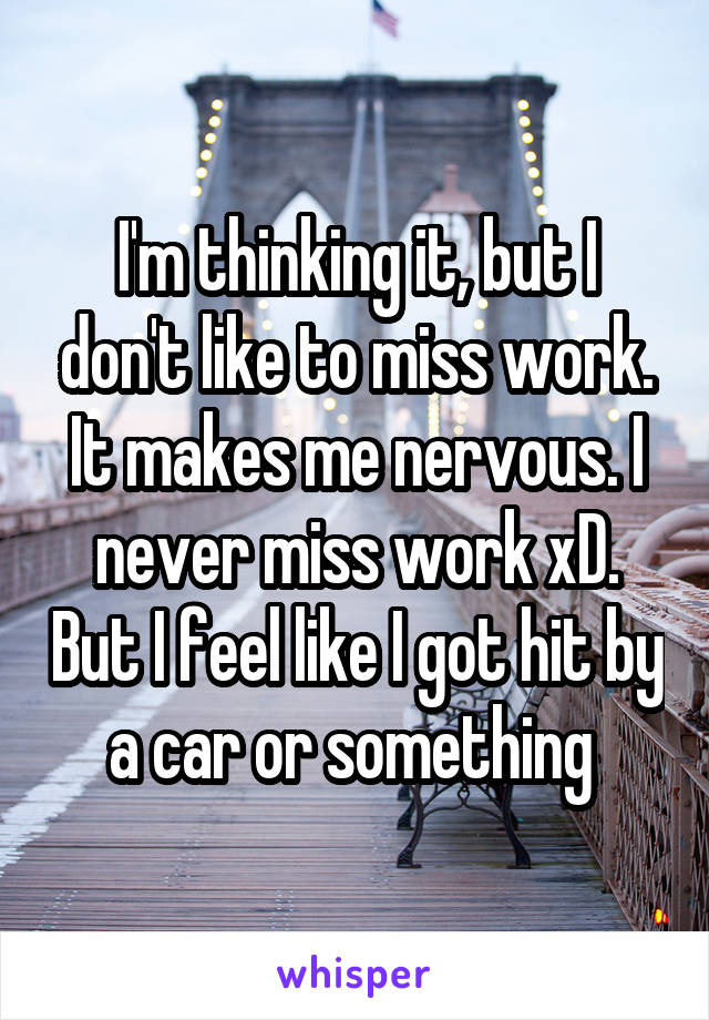 I'm thinking it, but I don't like to miss work. It makes me nervous. I never miss work xD. But I feel like I got hit by a car or something 