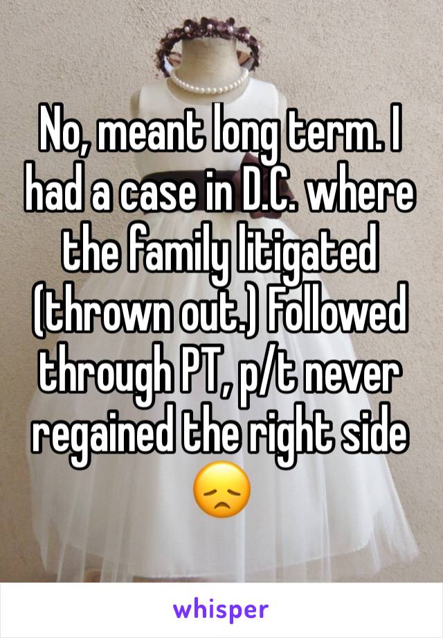 No, meant long term. I had a case in D.C. where the family litigated (thrown out.) Followed through PT, p/t never regained the right side 
😞