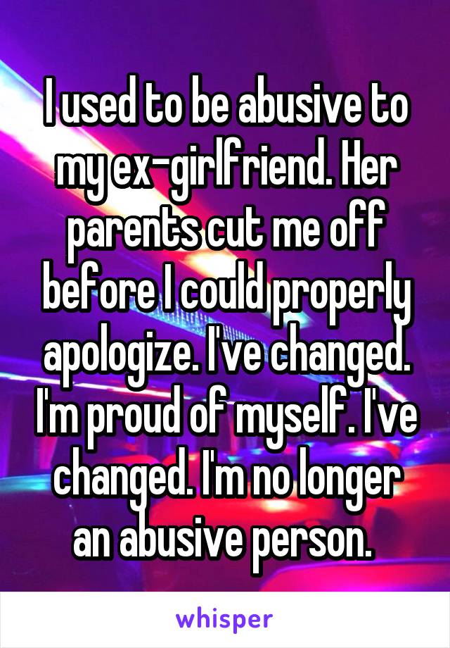 I used to be abusive to my ex-girlfriend. Her parents cut me off before I could properly apologize. I've changed. I'm proud of myself. I've changed. I'm no longer an abusive person. 