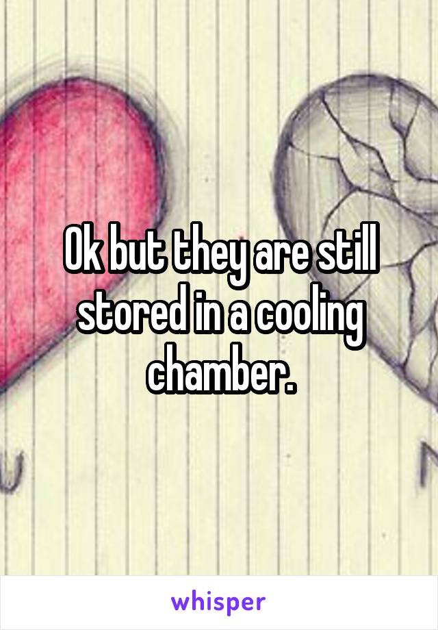 Ok but they are still stored in a cooling chamber.