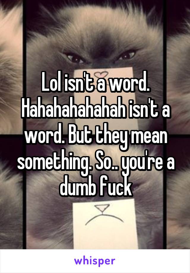 Lol isn't a word. Hahahahahahah isn't a word. But they mean something. So.. you're a dumb fuck