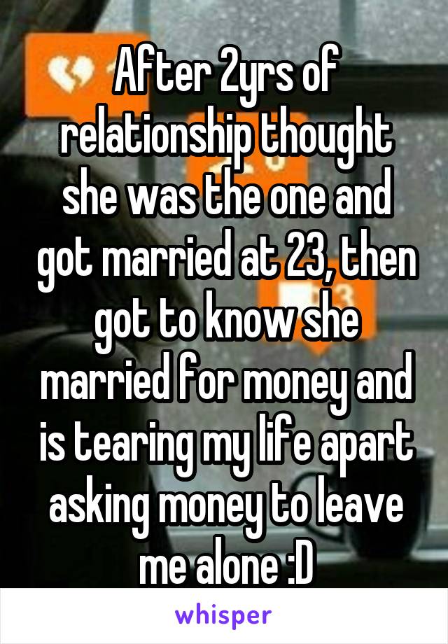 After 2yrs of relationship thought she was the one and got married at 23, then got to know she married for money and is tearing my life apart asking money to leave me alone :D