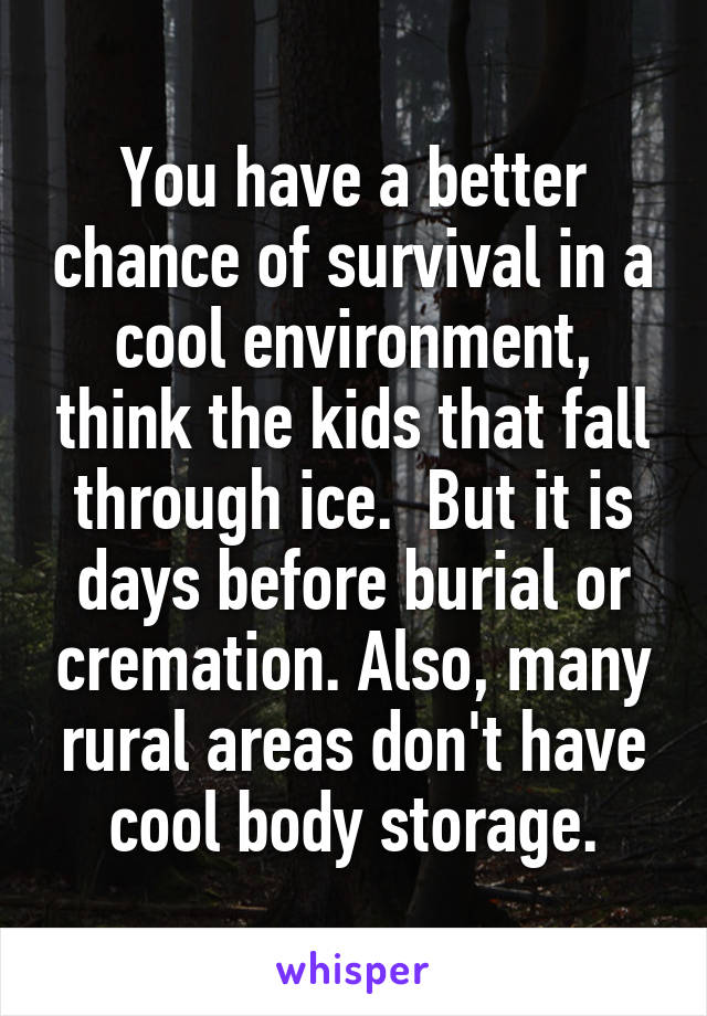 You have a better chance of survival in a cool environment, think the kids that fall through ice.  But it is days before burial or cremation. Also, many rural areas don't have cool body storage.