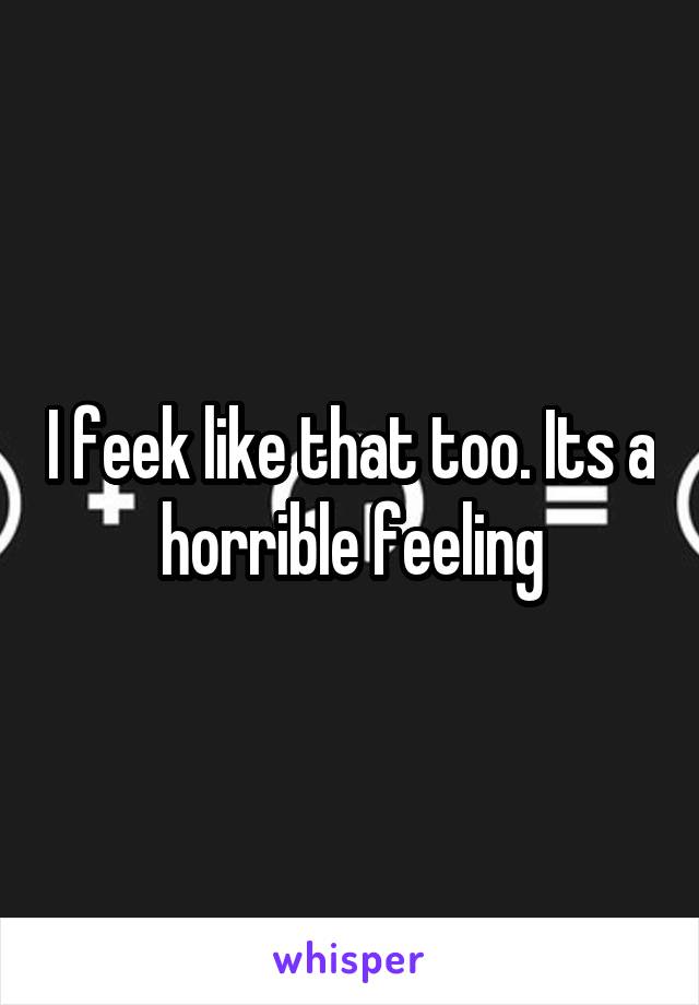 I feek like that too. Its a horrible feeling