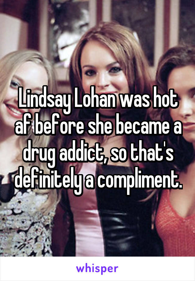 Lindsay Lohan was hot af before she became a drug addict, so that's definitely a compliment.