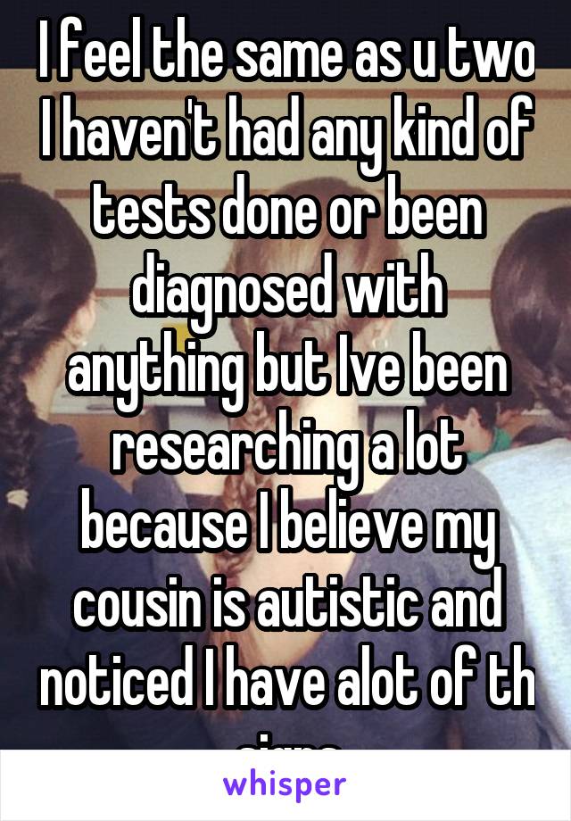 I feel the same as u two I haven't had any kind of tests done or been diagnosed with anything but Ive been researching a lot because I believe my cousin is autistic and noticed I have alot of th signs