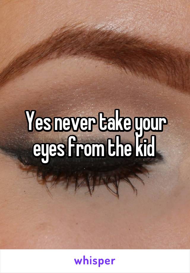 Yes never take your eyes from the kid 