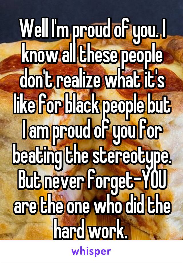 Well I'm proud of you. I know all these people don't realize what it's like for black people but I am proud of you for beating the stereotype. But never forget-YOU are the one who did the hard work. 