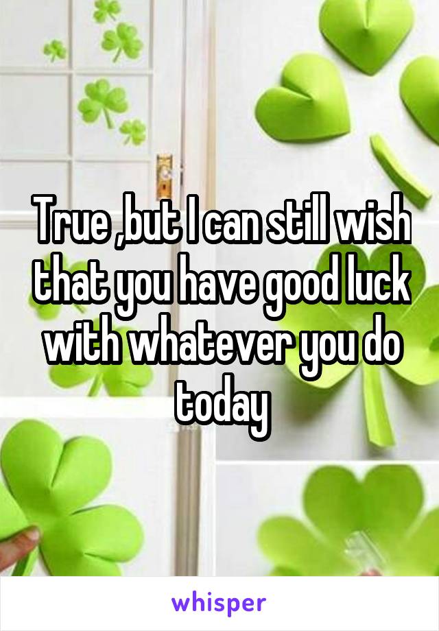 True ,but I can still wish that you have good luck with whatever you do today