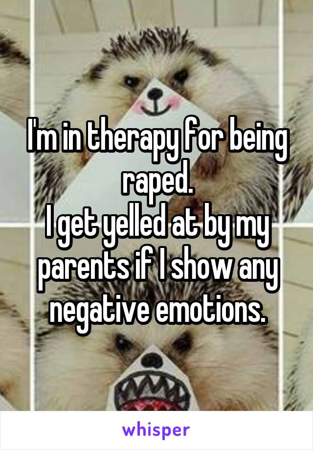 I'm in therapy for being raped.
I get yelled at by my parents if I show any negative emotions.