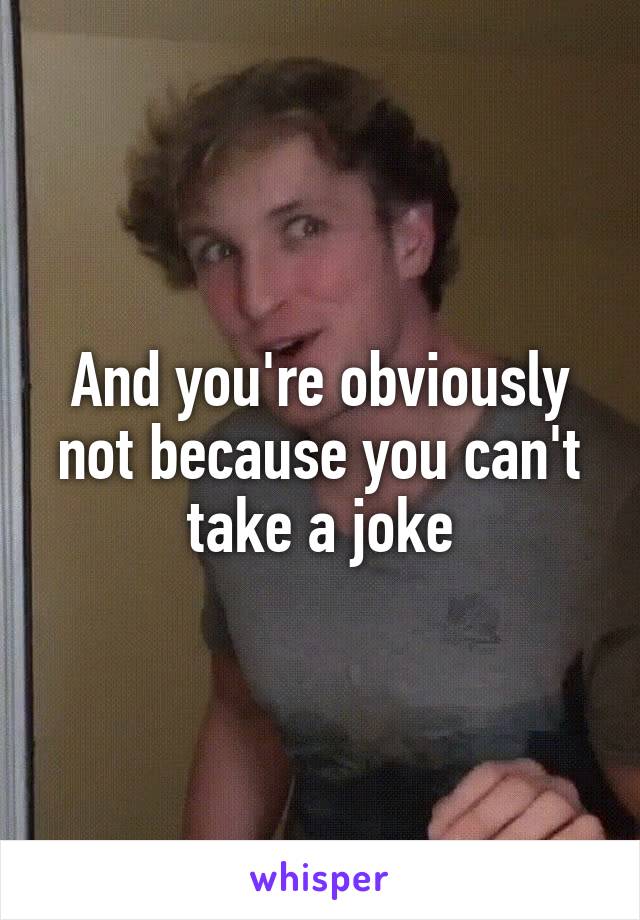 And you're obviously not because you can't take a joke