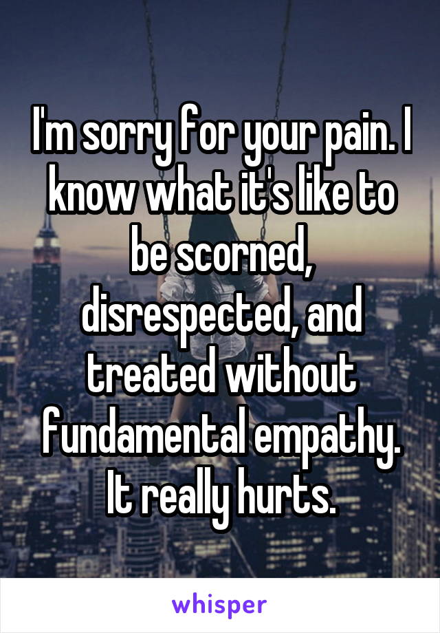 I'm sorry for your pain. I know what it's like to be scorned, disrespected, and treated without fundamental empathy. It really hurts.