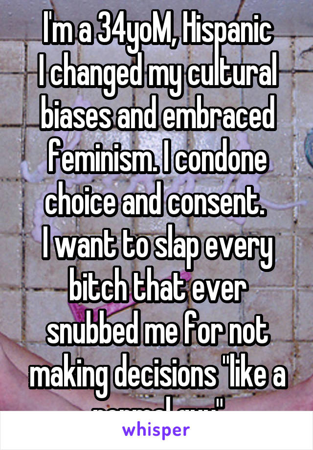 I'm a 34yoM, Hispanic
I changed my cultural biases and embraced feminism. I condone choice and consent. 
I want to slap every bitch that ever snubbed me for not making decisions "like a normal guy"