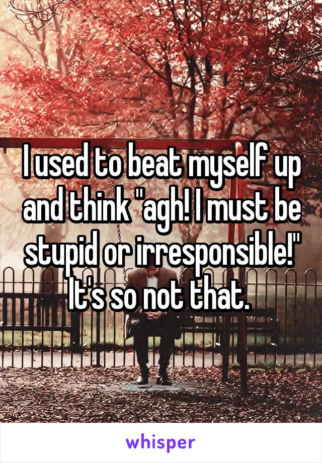 I used to beat myself up and think "agh! I must be stupid or irresponsible!" It's so not that. 